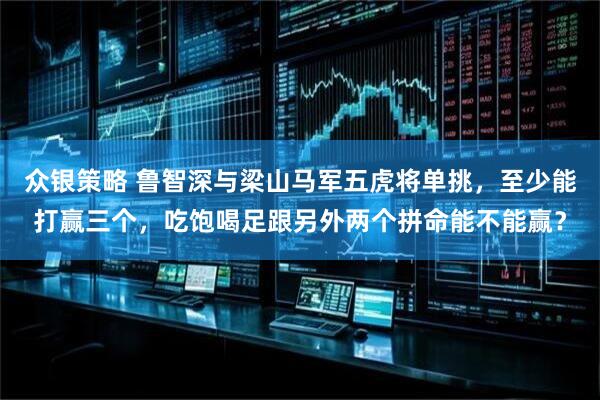 众银策略 鲁智深与梁山马军五虎将单挑，至少能打赢三个，吃饱喝足跟另外两个拼命能不能赢？