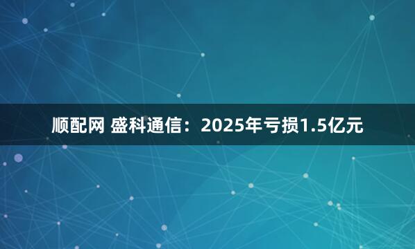 顺配网 盛科通信：2025年亏损1.5亿元