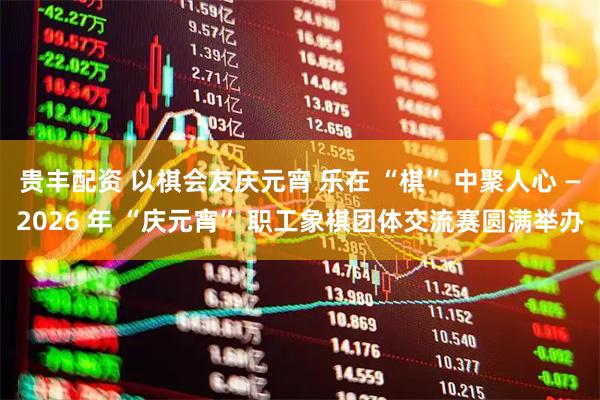 贵丰配资 以棋会友庆元宵 乐在 “棋” 中聚人心 —2026 年 “庆元宵” 职工象棋团体交流赛圆满举办
