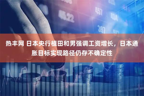 热丰网 日本央行植田和男强调工资增长，日本通胀目标实现路径仍存不确定性