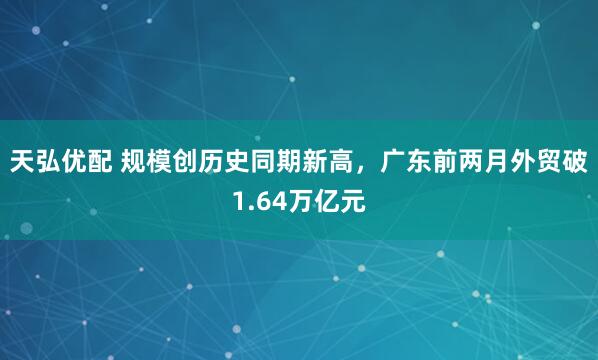 天弘优配 规模创历史同期新高，广东前两月外贸破1.64万亿元