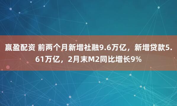 赢盈配资 前两个月新增社融9.6万亿，新增贷款5.61万亿，2月末M2同比增长9%