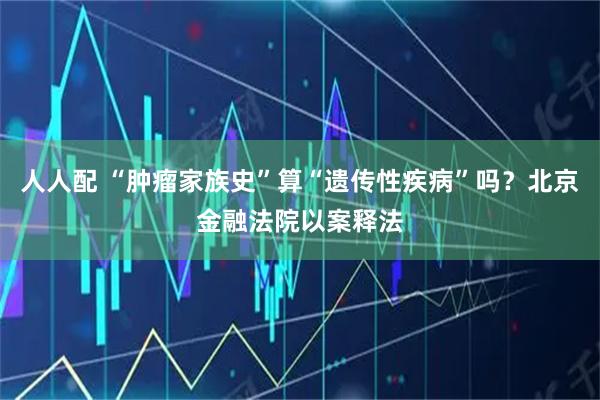 人人配 “肿瘤家族史”算“遗传性疾病”吗？北京金融法院以案释法