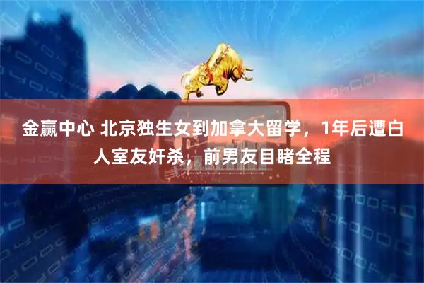 金赢中心 北京独生女到加拿大留学，1年后遭白人室友奸杀，前男友目睹全程