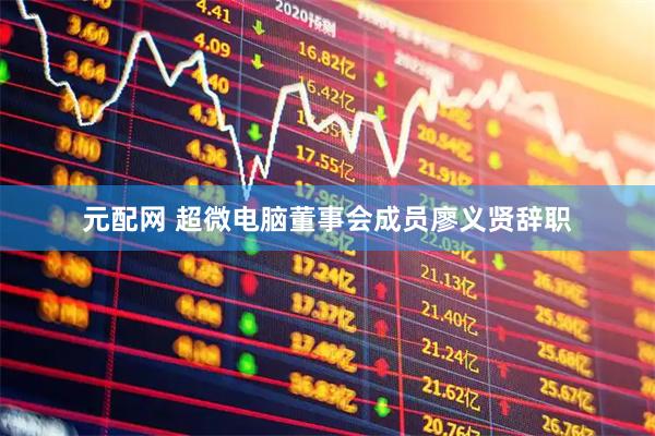 元配网 超微电脑董事会成员廖义贤辞职