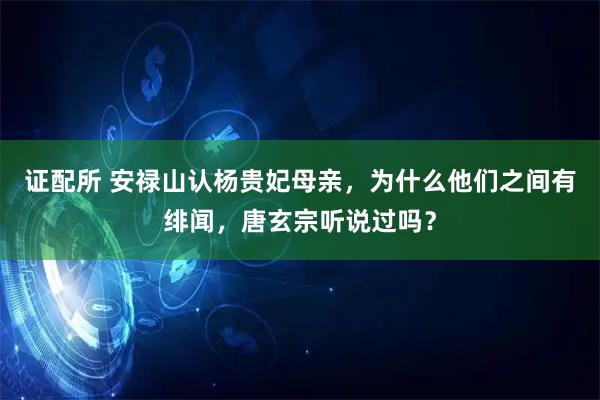 证配所 安禄山认杨贵妃母亲，为什么他们之间有绯闻，唐玄宗听说过吗？