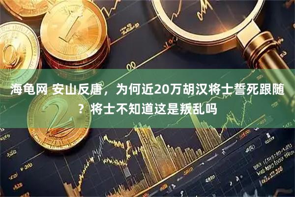 海龟网 安山反唐，为何近20万胡汉将士誓死跟随？将士不知道这是叛乱吗