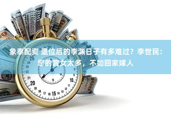 象泰配资 退位后的李渊日子有多难过？李世民：您的宫女太多，不如回家嫁人