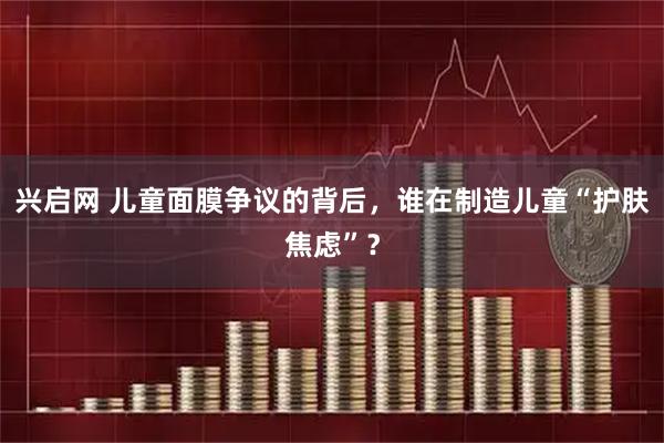 兴启网 儿童面膜争议的背后，谁在制造儿童“护肤焦虑”？