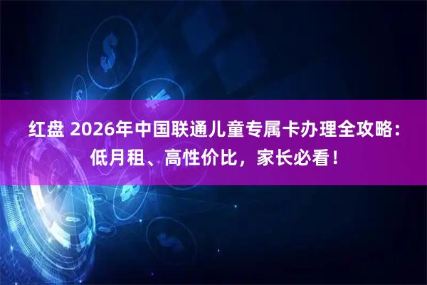 红盘 2026年中国联通儿童专属卡办理全攻略：低月租、高性价比，家长必看！