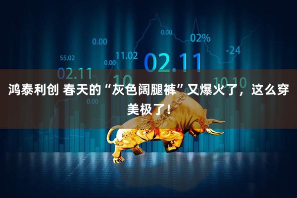 鸿泰利创 春天的“灰色阔腿裤”又爆火了，这么穿美极了！