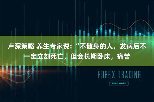 卢深策略 养生专家说: “不健身的人，发病后不一定立刻死亡，但会长期卧床，痛苦