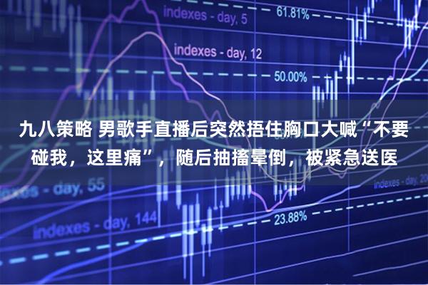 九八策略 男歌手直播后突然捂住胸口大喊“不要碰我，这里痛”，随后抽搐晕倒，被紧急送医