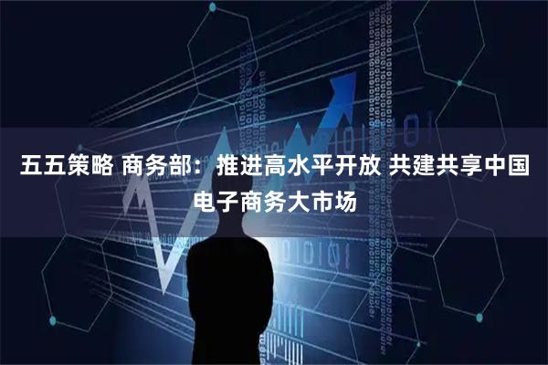 五五策略 商务部：推进高水平开放 共建共享中国电子商务大市场