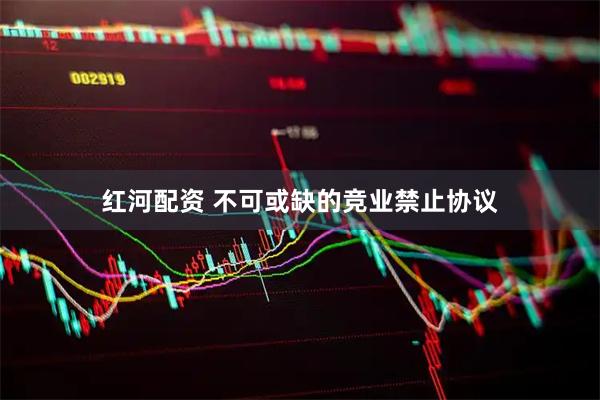 红河配资 不可或缺的竞业禁止协议
