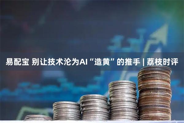 易配宝 别让技术沦为AI“造黄”的推手 | 荔枝时评