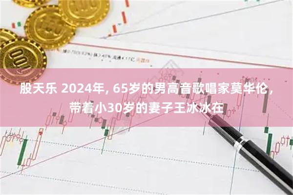 股天乐 2024年, 65岁的男高音歌唱家莫华伦，带着小30岁的妻子王冰冰在