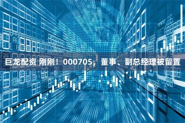 巨龙配资 刚刚！000705，董事、副总经理被留置