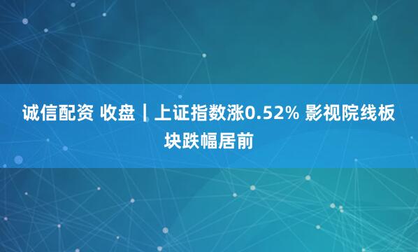 诚信配资 收盘｜上证指数涨0.52% 影视院线板块跌幅居前