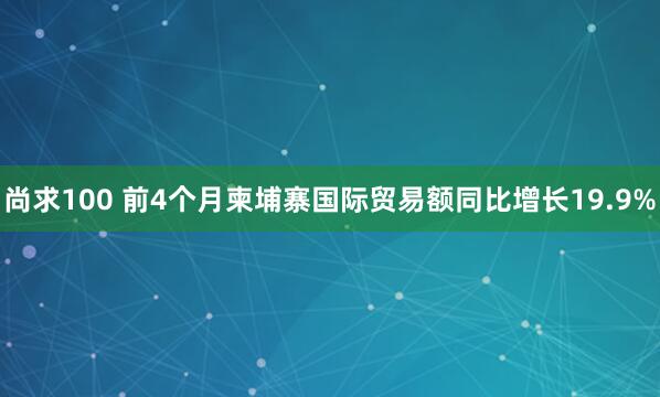 尚求100 前4个月柬埔寨国际贸易额同比增长19.9%