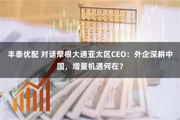 丰泰优配 对话摩根大通亚太区CEO：外企深耕中国，增量机遇何在？