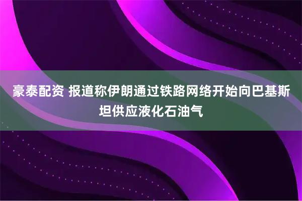豪泰配资 报道称伊朗通过铁路网络开始向巴基斯坦供应液化石油气