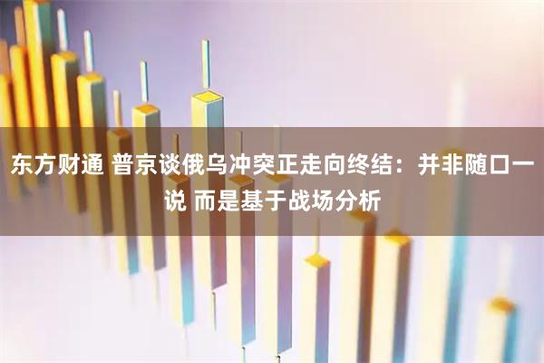 东方财通 普京谈俄乌冲突正走向终结：并非随口一说 而是基于战场分析