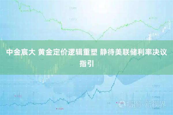 中金宸大 黄金定价逻辑重塑 静待美联储利率决议指引