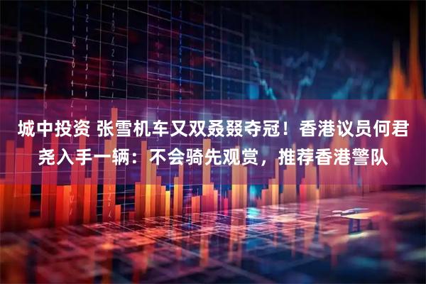 城中投资 张雪机车又双叒叕夺冠！香港议员何君尧入手一辆：不会骑先观赏，推荐香港警队