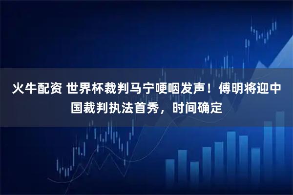 火牛配资 世界杯裁判马宁哽咽发声！傅明将迎中国裁判执法首秀，时间确定