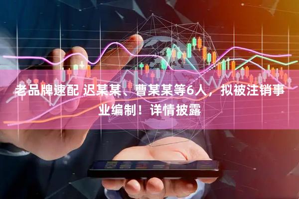 老品牌速配 迟某某、曹某某等6人，拟被注销事业编制！详情披露