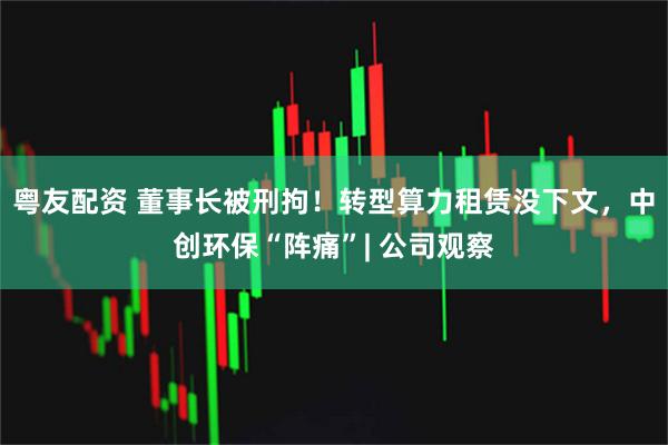 粤友配资 董事长被刑拘！转型算力租赁没下文，中创环保“阵痛”| 公司观察