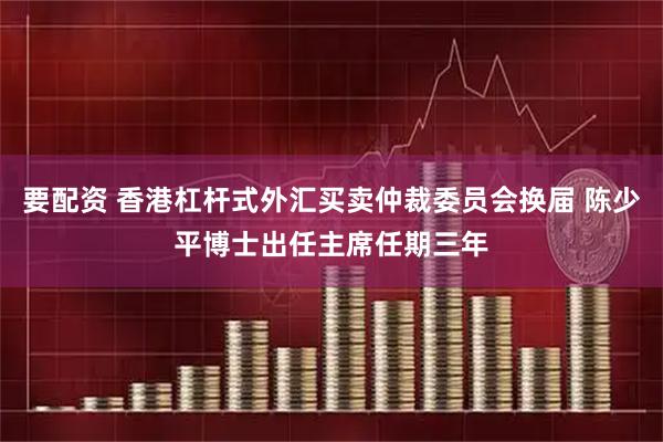 要配资 香港杠杆式外汇买卖仲裁委员会换届 陈少平博士出任主席任期三年