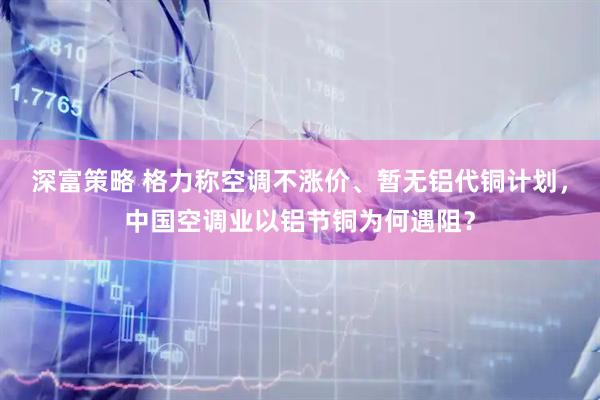 深富策略 格力称空调不涨价、暂无铝代铜计划，中国空调业以铝节铜为何遇阻？