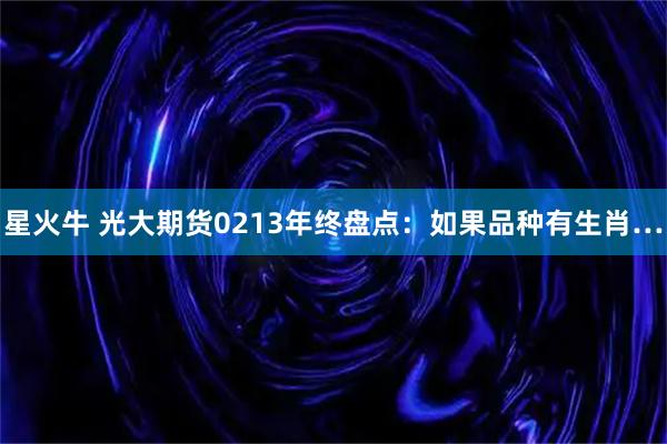 星火牛 光大期货0213年终盘点：如果品种有生肖…
