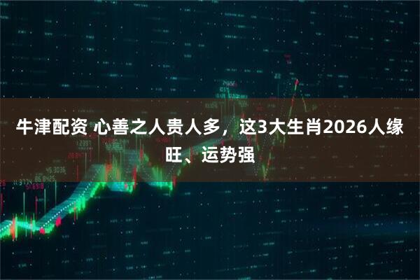 牛津配资 心善之人贵人多，这3大生肖2026人缘旺、运势强