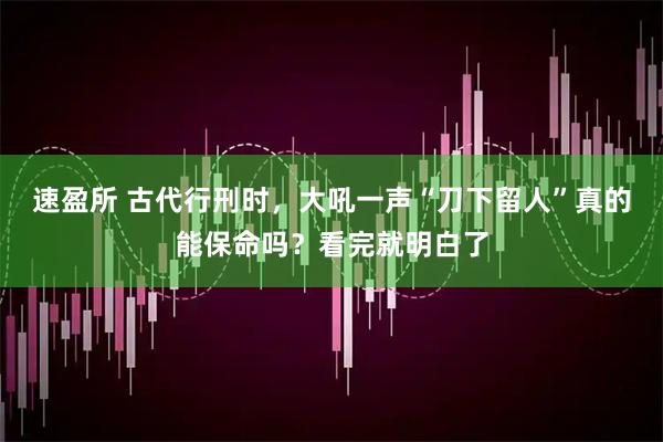 速盈所 古代行刑时，大吼一声“刀下留人”真的能保命吗？看完就明白了