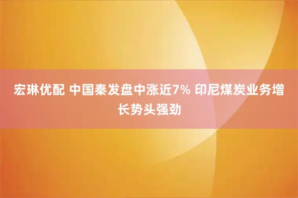 宏琳优配 中国秦发盘中涨近7% 印尼煤炭业务增长势头强劲