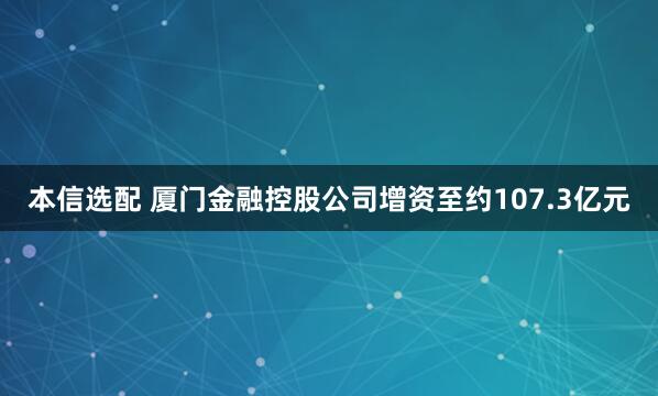 本信选配 厦门金融控股公司增资至约107.3亿元
