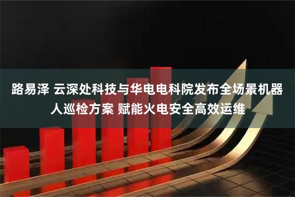 路易泽 云深处科技与华电电科院发布全场景机器人巡检方案 赋能火电安全高效运维
