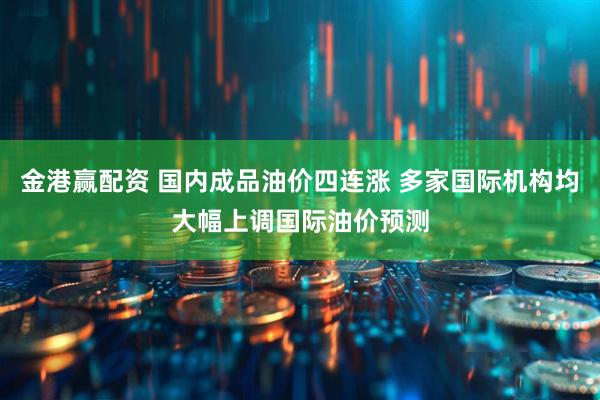 金港赢配资 国内成品油价四连涨 多家国际机构均大幅上调国际油价预测