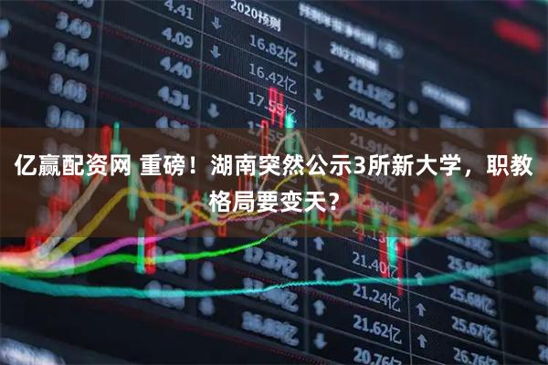 亿赢配资网 重磅！湖南突然公示3所新大学，职教格局要变天？