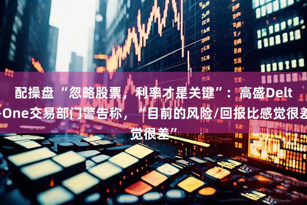 配操盘 “忽略股票，利率才是关键”：高盛Delta-One交易部门警告称，“目前的风险/回报比感觉很差”