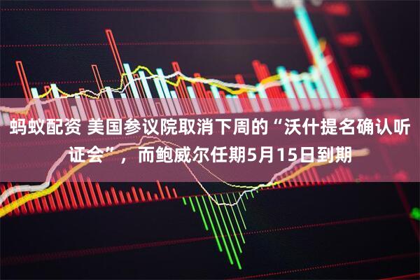 蚂蚁配资 美国参议院取消下周的“沃什提名确认听证会”，而鲍威尔任期5月15日到期