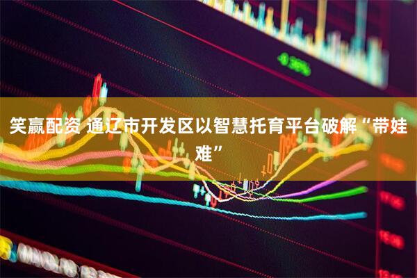 笑赢配资 通辽市开发区以智慧托育平台破解“带娃难”