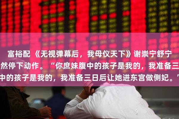 富裕配 《无视弹幕后，我母仪天下》谢崇宁舒宁宁拜堂时，太子夫君突然停下动作。 “你庶妹腹中的孩子是我的，我准备三日后让她进东宫做侧妃。”