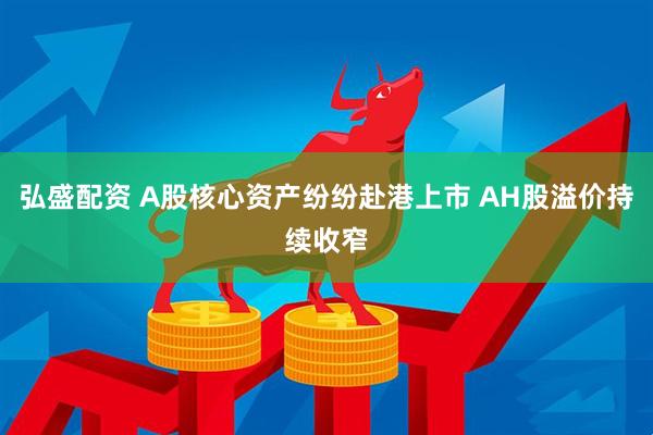 弘盛配资 A股核心资产纷纷赴港上市 AH股溢价持续收窄