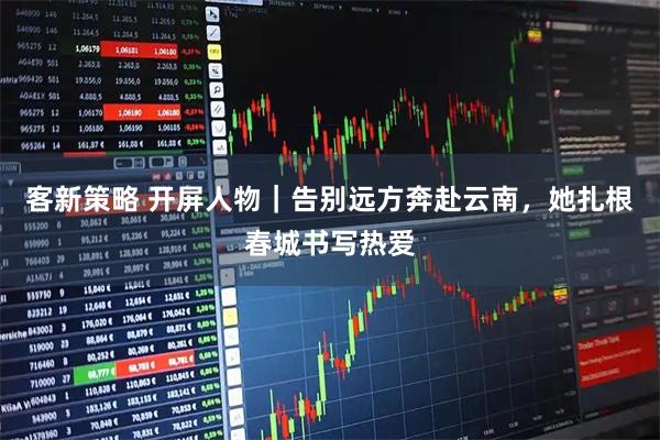 客新策略 开屏人物｜告别远方奔赴云南，她扎根春城书写热爱