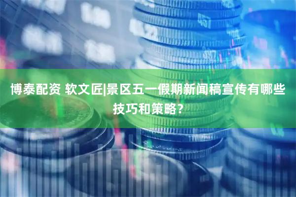 博泰配资 软文匠|景区五一假期新闻稿宣传有哪些技巧和策略？