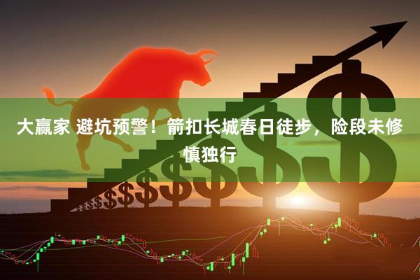 大赢家 避坑预警！箭扣长城春日徒步，险段未修慎独行